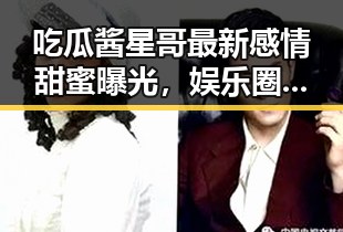 吃瓜酱星哥最新感情甜蜜曝光，娱乐圈幕后趣事回顾